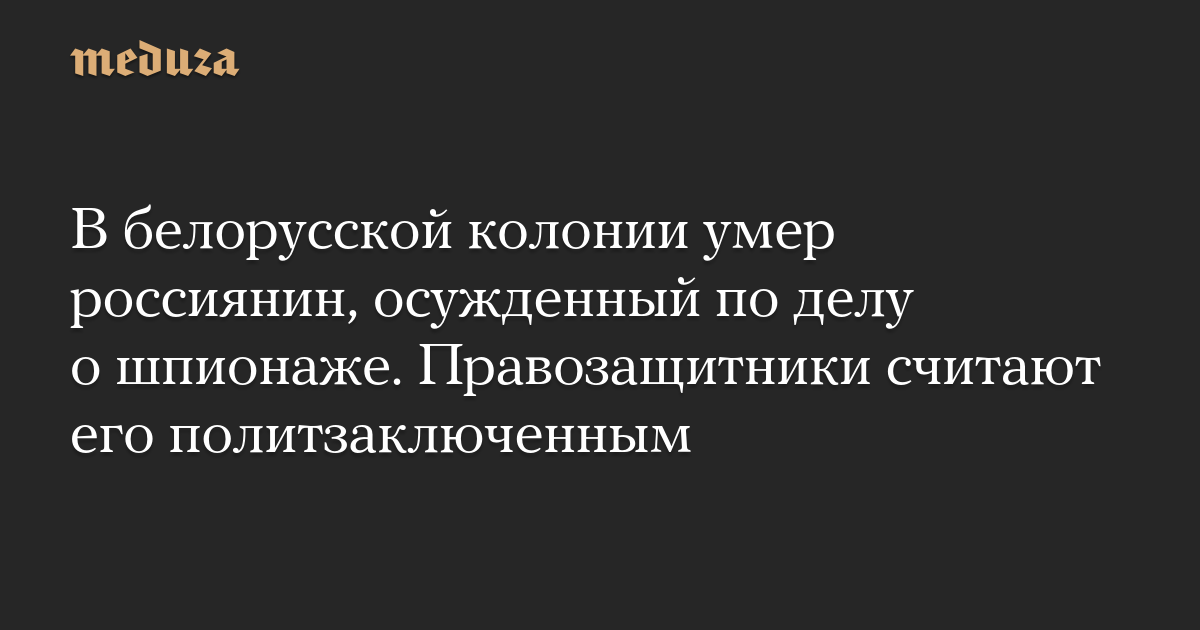 В белорусской колонии умер россиянин, осужденный по делу о шпионаже. Правозащитники считают его политзаключенным